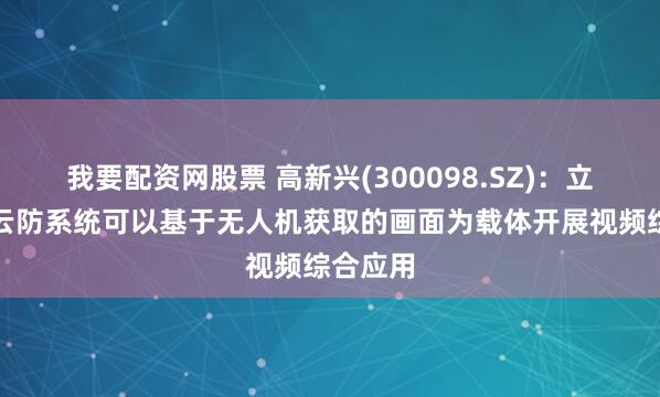 我要配资网股票 高新兴(300098.SZ)：立体防控云防系统可以基于无人机获取的画面为载体开展视频综合应用