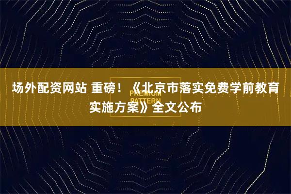 场外配资网站 重磅！《北京市落实免费学前教育实施方案》全文公布