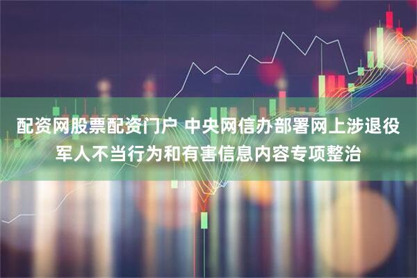 配资网股票配资门户 中央网信办部署网上涉退役军人不当行为和有害信息内容专项整治