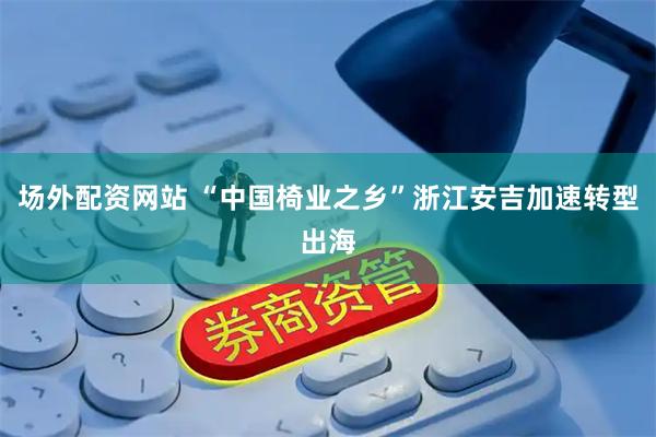 场外配资网站 “中国椅业之乡”浙江安吉加速转型出海