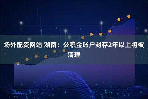 场外配资网站 湖南：公积金账户封存2年以上将被清理