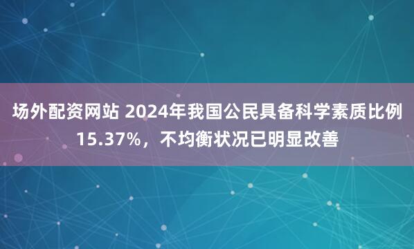 场外配资网站 2024年我国公民具备科学素质比例15.37%，不均衡状况已明显改善
