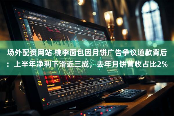 场外配资网站 桃李面包因月饼广告争议道歉背后：上半年净利下滑近三成，去年月饼营收占比2%