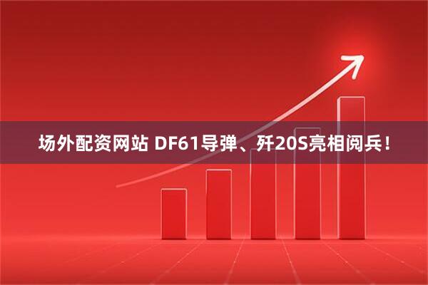 场外配资网站 DF61导弹、歼20S亮相阅兵！