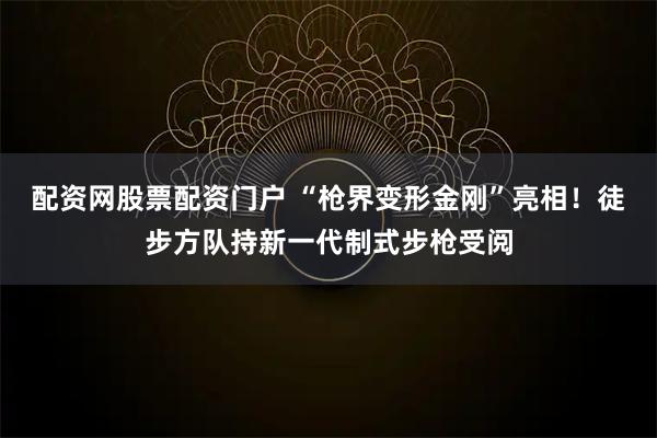配资网股票配资门户 “枪界变形金刚”亮相！徒步方队持新一代制式步枪受阅