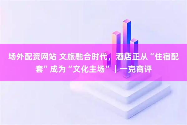 场外配资网站 文旅融合时代，酒店正从“住宿配套”成为“文化主场”｜一克商评