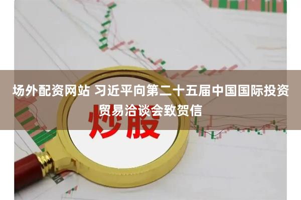 场外配资网站 习近平向第二十五届中国国际投资贸易洽谈会致贺信