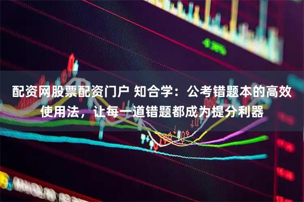 配资网股票配资门户 知合学：公考错题本的高效使用法，让每一道错题都成为提分利器