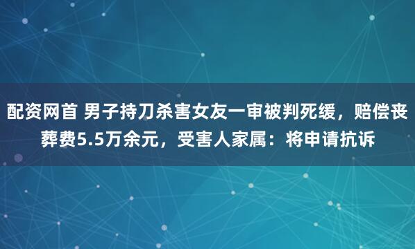 配资网首 男子持刀杀害女友一审被判死缓，赔偿丧葬费5.5万余元，受害人家属：将申请抗诉