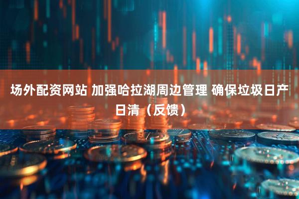 场外配资网站 加强哈拉湖周边管理 确保垃圾日产日清（反馈）