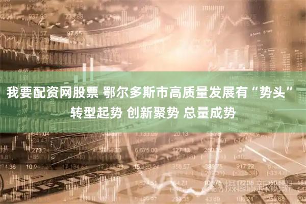 我要配资网股票 鄂尔多斯市高质量发展有“势头” 转型起势 创新聚势 总量成势