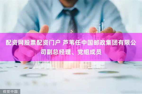 配资网股票配资门户 芦苇任中国邮政集团有限公司副总经理、党组成员