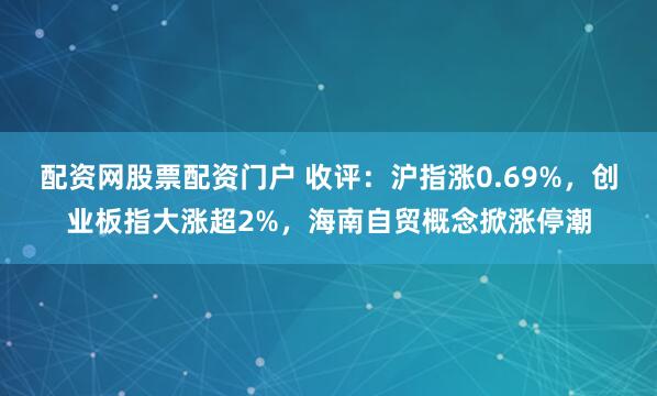 配资网股票配资门户 收评：沪指涨0.69%，创业板指大涨超2%，海南自贸概念掀涨停潮