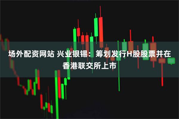 场外配资网站 兴业银锡：筹划发行H股股票并在香港联交所上市