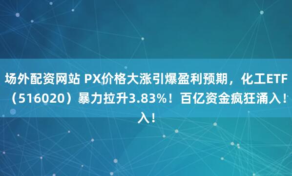 场外配资网站 PX价格大涨引爆盈利预期，化工ETF（516020）暴力拉升3.83%！百亿资金疯狂涌入！