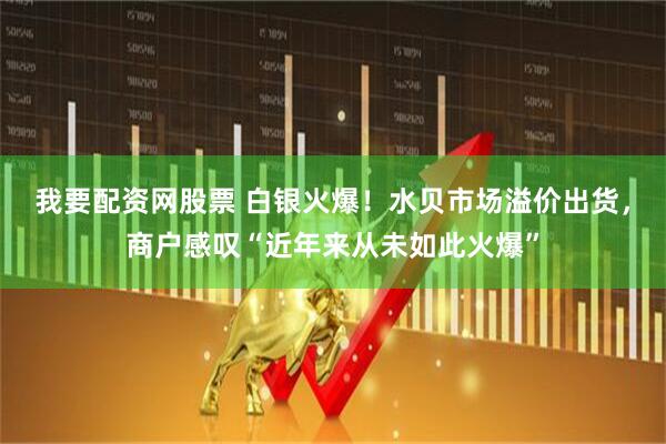 我要配资网股票 白银火爆！水贝市场溢价出货，商户感叹“近年来从未如此火爆”