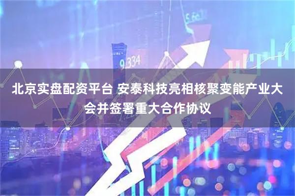 北京实盘配资平台 安泰科技亮相核聚变能产业大会并签署重大合作协议