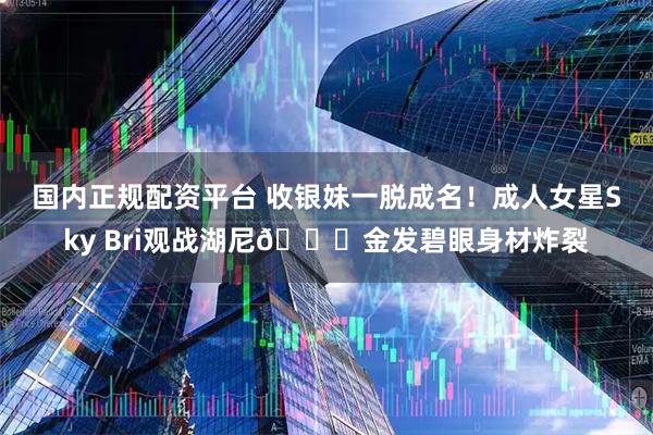 国内正规配资平台 收银妹一脱成名！成人女星Sky Bri观战湖尼🍑金发碧眼身材炸裂