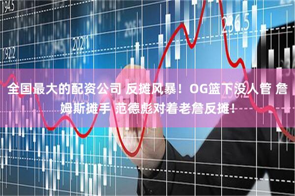 全国最大的配资公司 反摊风暴！OG篮下没人管 詹姆斯摊手 范德彪对着老詹反摊！