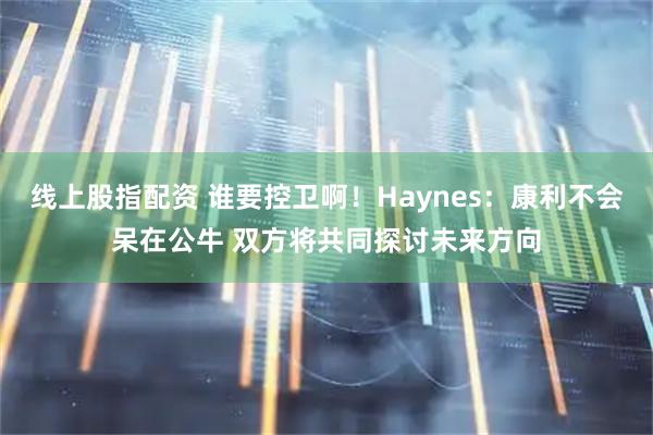 线上股指配资 谁要控卫啊！Haynes：康利不会呆在公牛 双方将共同探讨未来方向