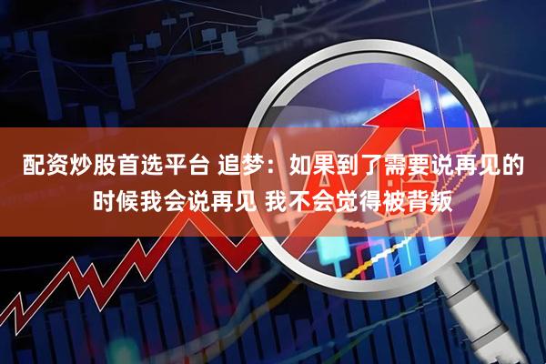 配资炒股首选平台 追梦：如果到了需要说再见的时候我会说再见 我不会觉得被背叛