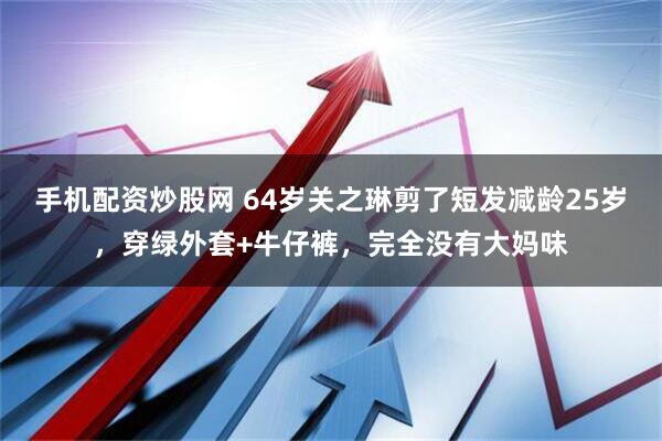 手机配资炒股网 64岁关之琳剪了短发减龄25岁，穿绿外套+牛仔裤，完全没有大妈味
