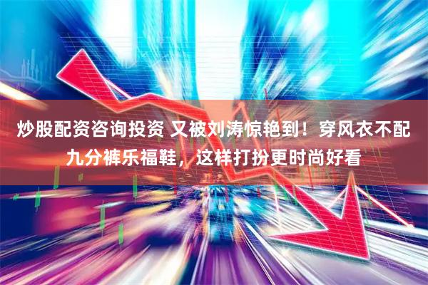 炒股配资咨询投资 又被刘涛惊艳到！穿风衣不配九分裤乐福鞋，这样打扮更时尚好看