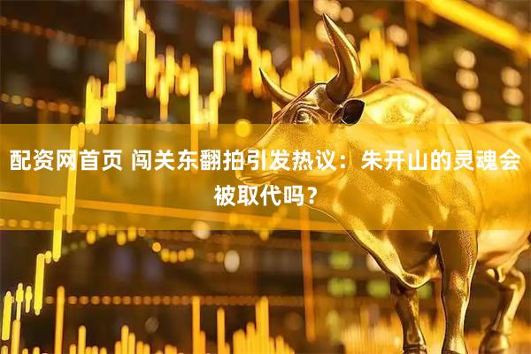 配资网首页 闯关东翻拍引发热议：朱开山的灵魂会被取代吗？
