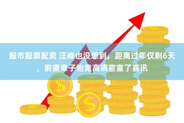 股市股票配资 汪峰也没想到，距离过年仅剩6天，前妻章子怡竟高调官宣了喜讯