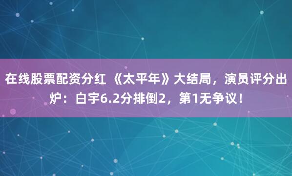 在线股票配资分红 《太平年》大结局，演员评分出炉：白宇6.2分排倒2，第1无争议！