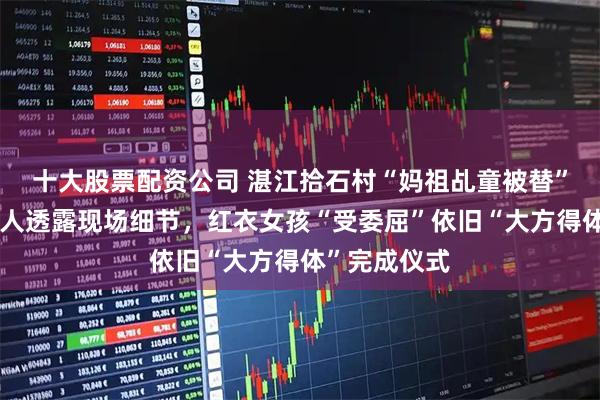 十大股票配资公司 湛江拾石村“妈祖乩童被替”后续：知情人透露现场细节，红衣女孩“受委屈”依旧“大方得体”完成仪式