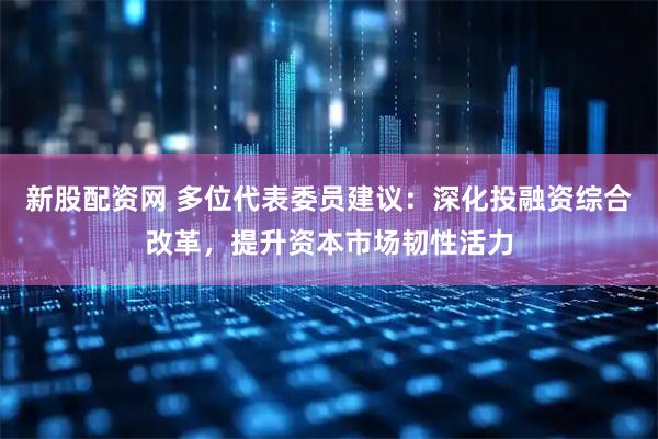 新股配资网 多位代表委员建议：深化投融资综合改革，提升资本市场韧性活力