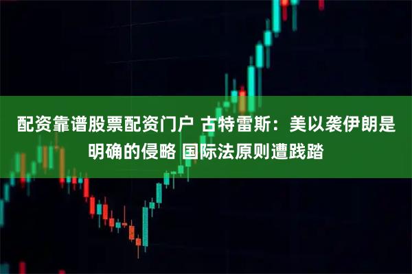 配资靠谱股票配资门户 古特雷斯：美以袭伊朗是明确的侵略 国际法原则遭践踏