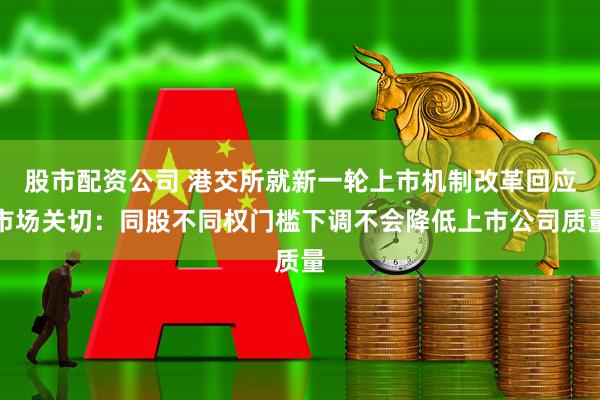 股市配资公司 港交所就新一轮上市机制改革回应市场关切：同股不同权门槛下调不会降低上市公司质量