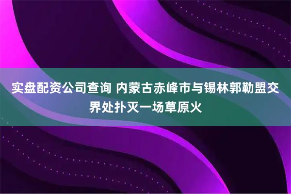 实盘配资公司查询 内蒙古赤峰市与锡林郭勒盟交界处扑灭一场草原火