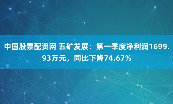 中国股票配资网 五矿发展：第一季度净利润1699.93万元，同比下降74.67%