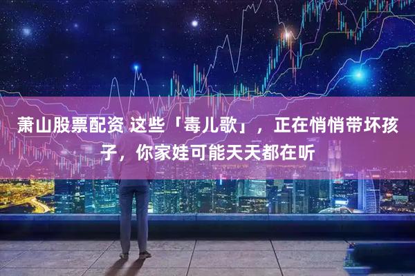 萧山股票配资 这些「毒儿歌」，正在悄悄带坏孩子，你家娃可能天天都在听