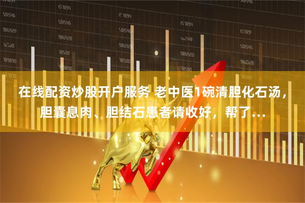 在线配资炒股开户服务 老中医1碗清胆化石汤，胆囊息肉、胆结石患者请收好，帮了…