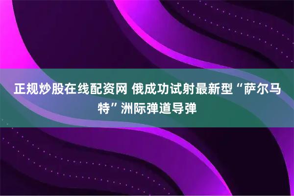 正规炒股在线配资网 俄成功试射最新型“萨尔马特”洲际弹道导弹