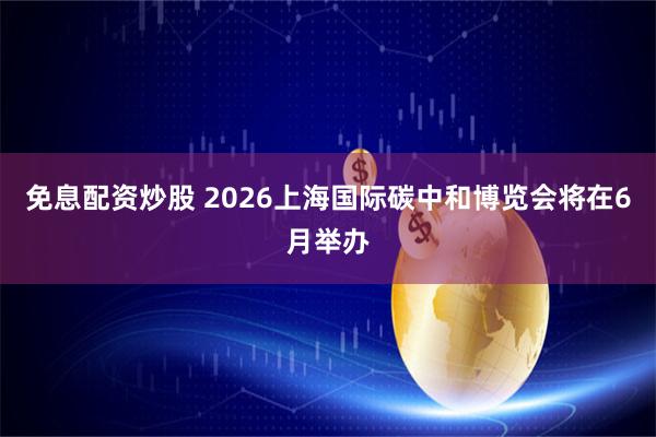 免息配资炒股 2026上海国际碳中和博览会将在6月举办