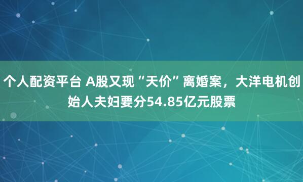 个人配资平台 A股又现“天价”离婚案，大洋电机创始人夫妇要分54.85亿元股票