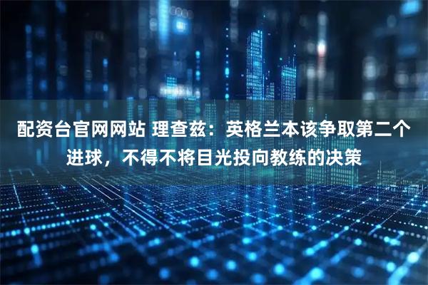 配资台官网网站 理查兹：英格兰本该争取第二个进球，不得不将目光投向教练的决策