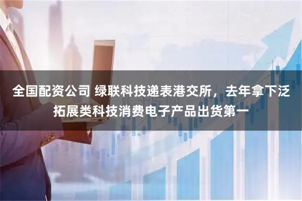 全国配资公司 绿联科技递表港交所，去年拿下泛拓展类科技消费电子产品出货第一