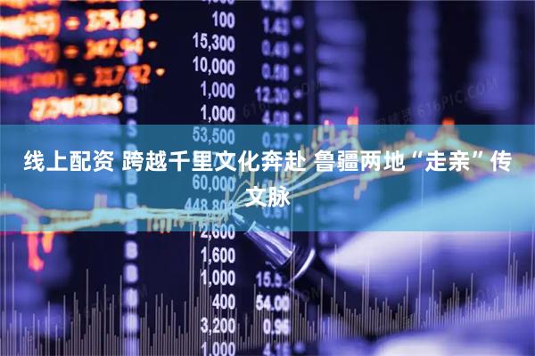 线上配资 跨越千里文化奔赴 鲁疆两地“走亲”传文脉